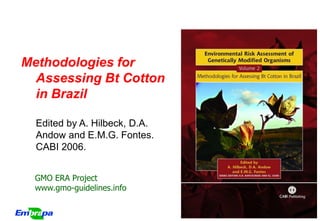 Methodologies for
  Assessing Bt Cotton
  in Brazil

  Edited by A. Hilbeck, D.A.
  Andow and E.M.G. Fontes.
  CABI 2006.


  GMO ERA Project
  www.gmo-guidelines.info


                               GMO ERA Project
 