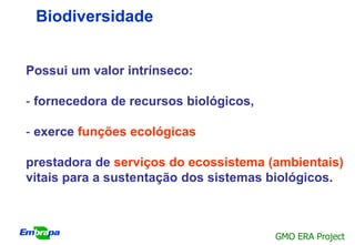 Biodiversidade


Possui um valor intrínseco:

- fornecedora de recursos biológicos,

- exerce funções ecológicas

prestadora de serviços do ecossistema (ambientais)
vitais para a sustentação dos sistemas biológicos.



                                        GMO ERA Project
 