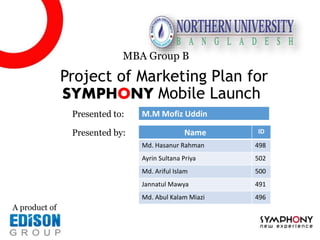 Project of Marketing Plan for
SYMPHONY Mobile Launch
MBA Group B
A product of
Name ID
Md. Hasanur Rahman 498
Ayrin Sultana Priya 502
Md. Ariful Islam 500
Jannatul Mawya 491
Md. Abul Kalam Miazi 496
Presented to: M.M Mofiz Uddin
Presented by:
 