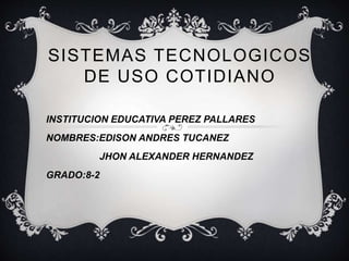 SISTEMAS TECNOLOGICOS 
DE USO COTIDIANO 
INSTITUCION EDUCATIVA PEREZ PALLARES 
NOMBRES:EDISON ANDRES TUCANEZ 
JHON ALEXANDER HERNANDEZ 
GRADO:8-2 
 