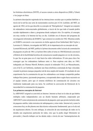 los boletines electrónicos (NNTP), el acceso remoto a otros dispositivos (SSH y Telnet)
o los juegos en línea.
La primera descripción registrada de las interacciones sociales que se podían habilitar a
través de la red fue una serie de memorandos escritos por J.C.R. Licklider, del MIT, en
agosto de 1962, en los que describe su concepto de “Red galáctica”. Imaginó un conjunto
de ordenadores interconectados globalmente, a través de los que todo el mundo podría
acceder rápidamente a datos y programas desde cualquier sitio. En espíritu, el concepto
era muy similar a la Internet de hoy en día. Licklider era el director del programa de
investigación informática de DARPA,4
que comenzó en octubre de 1962. Mientras estaba
en DARPA convenció a sus sucesores en dicha agencia (Ivan Sutherland, Bob Taylor y
Lawrence G. Roberts, investigador del MIT), de la importancia de su concepto de red.
Leonard Kleinrock, del MIT, publicó el primer documento sobre la teoría de conmutación
de paquetes en julio de 1961 y el primer libro sobre el tema en 1964 Kleinrock convenció
a Roberts de la factibilidad teorética de comunicarse usando paquetes en vez de circuitos,
lo que fue un gran paso en el viaje hacia las redes informáticas. El otro paso clave fue
conseguir que los ordenadores hablasen entre sí. Para explorar esta idea, en 1965,
trabajando con Thomas Merrill, Roberts conectó el ordenador TX-2, en Massachusetts,
con el Q-32, en California, mediante una línea telefónica conmutada de baja velocidad,
creando la primera (aunque pequeña) red de área amplia del mundo. El resultado de este
experimento fue la constatación de que los ordenadores con tiempo compartido podían
trabajar bien juntos, ejecutando programas y recuperando datos según fuese necesario en
el equipo remoto, pero que el sistema telefónico de conmutación de circuitos era
totalmente inadecuado para esa tarea. Se confirmó la convicción de Kleinrock de la
necesidad de la conmutación de paquetes.
Los primeros conceptos de Internet
La ARPANET original se convirtió en Internet. Internet se basó en la idea de que habría
múltiples redes independientes con un diseño bastante arbitrario, empezando por
ARPANET como red pionera de conmutación de paquetes, pero que pronto incluiría redes
de paquetes satélite, redes terrestres de radiopaquetes y otras redes. Internet tal y como la
conocemos hoy en día plasma una idea técnica subyacente fundamental, que es la de red
de arquitectura abierta. En este enfoque, la selección de una tecnología de redes no la
dictaba una arquitectura particular de redes, sino que la podía elegir libremente un
proveedor y hacerla trabajar con las demás redes a través de una “metaarquitectura de
 
