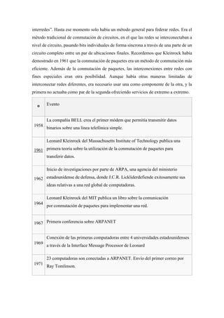 interredes”. Hasta ese momento solo había un método general para federar redes. Era el
método tradicional de conmutación de circuitos, en el que las redes se interconectaban a
nivel de circuito, pasando bits individuales de forma síncrona a través de una parte de un
circuito completo entre un par de ubicaciones finales. Recordemos que Kleinrock había
demostrado en 1961 que la conmutación de paquetes era un método de conmutación más
eficiente. Además de la conmutación de paquetes, las interconexiones entre redes con
fines especiales eran otra posibilidad. Aunque había otras maneras limitadas de
interconectar redes diferentes, era necesario usar una como componente de la otra, y la
primera no actuaba como par de la segunda ofreciendo servicios de extremo a extremo.
o Evento
1958
La compañía BELL crea el primer módem que permitía transmitir datos
binarios sobre una línea telefónica simple.
1961
Leonard Kleinrock del Massachusetts Institute of Technology publica una
primera teoría sobre la utilización de la conmutación de paquetes para
transferir datos.
1962
Inicio de investigaciones por parte de ARPA, una agencia del ministerio
estadounidense de defensa, donde J.C.R. Lickliderdefiende exitosamente sus
ideas relativas a una red global de computadoras.
1964
Leonard Kleinrock del MIT publica un libro sobre la comunicación
por conmutación de paquetes para implementar una red.
1967 Primera conferencia sobre ARPANET
1969
Conexión de las primeras computadoras entre 4 universidades estadounidenses
a través de la Interface Message Processor de Leonard
1971
23 computadoras son conectadas a ARPANET. Envío del primer correo por
Ray Tomlinson.
 