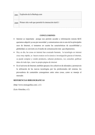 2001 Explosión de la Burbuja.com
2009 Primer sitio web que permitió la interacción táctil.1
CONCLUSIONES
 Internet es importante porque nos permite acceder a información remota QUE
queramos adquirir ya sea por necesidad y comunicarnos este es uno de los principales
usos de Internet, si tomamos en cuenta las características de accesibilidad y
globalidad, se convierte en el medio de comunicación más que disponemos.
 Hoy en día, las cosas en internet han avanzado bastante, la tecnología en internet
crece muy rápido, se hacen avances en la ciencia e investigación gracias al internet,
se puede comprar y vender productos, subastar productos, ver, consultar ,publicar
datos de todo tipo , tener tu propia página de internet
 En el universo de Internet, también apoyan a los colectivos de afectados y promueven
la utilización de las nuevas tecnologías por los profesionales del sistema; los
proveedores de contenidos conseguimos entre otras cosas, como se maneja el
mercado.
REFERENCIAS BIBLIOGRAFICAS
(http://www.monografias.com/, s.f.)
(Luis Almeidsa, s.f.)
 