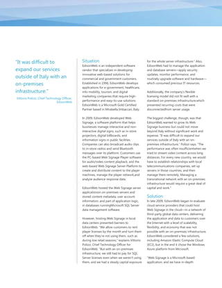 ―It was difficult to                          Situation                                       for the whole server infrastructure.‖ Also,
                                              EdisonWeb is an independent software            EdisonWeb had to manage the application
expand our services                           vendor that specializes in developing           and database servers—apply security
                                              innovative web-based solutions for              updates, monitor performance, and
outside of Italy with an                      commercial and government customers.            routinely upgrade software and hardware—
on-premises                                   Established in 1996, EdisonWeb develops         which consumed precious IT resources.
                                              applications for e-government, healthcare,
infrastructure.‖                              info-mobility, tourism, and digital             Additionally, the company’s flexible
                                              marketing companies that require high-          licensing model did not fit well with a
Vittorio Polizzi, Chief Technology Officer,
                               EdisonWeb      performance and easy-to-use solutions.          standard on-premises infrastructure,which
                                              EdisonWeb is a Microsoft Gold Certified         presented recurring costs that were
                                              Partner based in Mirabella Imbaccari, Italy.    disconnectedfrom server usage.

                                              In 2009, EdisonWeb developed Web                The biggest challenge, though, was that
                                              Signage, a software platform that helps         EdisonWeb wanted to grow its Web
                                              businesses manage interactive and non-          Signage business but could not move
                                              interactive digital signs, such as in-store     beyond Italy without significant work and
                                              projectors, digital billboards, and             expense. ―It was difficult to expand our
                                              information signs in public facilities.         services outside of Italy with an on-
                                              Companies can also broadcast audio clips        premises infrastructure,‖ Polizzi says. ―The
                                              to in-store radios and send Bluetooth           performance was often insufficientwhen we
                                              messages over its platform. Customers use       tried to stream video content across long
                                              the PC-based Web Signage Player software        distances. For every new country, we would
                                              for audio/video content playback, and the       have to establish relationships with local
                                              web-based Web Signage Server Platform to        telecommunications companies, set up
                                              create and distribute content to the player     servers in those countries, and then
                                              machines, manage the player network,and         manage them remotely. Managing a
                                              analyze audience response data.                 transnational network with an on-premises
                                                                                              infrastructure would require a great deal of
                                              EdisonWeb hosted the Web Signage server         capital and work.‖
                                              applicationon on-premises servers and
                                              stored content metadata, user account           Solution
                                              information, and part of application logic,     In late 2009, EdisonWeb began to evaluate
                                              in databases runningMicrosoft SQL Server        cloud service providers that could host
                                              data management software.                       Web Signage in the cloud—in a network of
                                                                                              third-party global data centers, delivering
                                              However, hosting Web Signage in local           the application and data to customers over
                                              data centers presented barriers to              the Internet with a level of scalability,
                                              EdisonWeb. ―We allow customers to rent          flexibility, and economy that was not
                                              player licenses by the month and turn them      possible with an on-premises infrastructure.
                                              off when they’re not using them, such as        EdisonWeb considered a few solutions,
                                              during low retail seasons,‖ explains Vittorio   including Amazon Elastic Compute Cloud
                                              Polizzi, Chief Technology Officer for           (EC2), but in the end it chose the Windows
                                              EdisonWeb. ―But with an on-premises             Azure platform from Microsoft.
                                              infrastructure, we still had to pay for SQL
                                              Server licenses even when we weren’t using      ―Web Signage is a Microsoft-based
                                              them, and we had a steady capital exposure      application, and we have in-depth
 