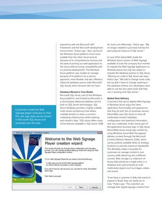 experience with the Microsoft .NET              far more cost effectively,‖ Polizzi says. ―We
                                   Framework and the Microsoft development         no longer needed to purchase licenses for
                                   environment,‖ Polizzi says. ―Also, we found     each physical instance of SQL Server.‖
                                   the Windows Azure platform much more
                                   suitable than the other cloud services          In June 2010, EdisonWeb made the
                                   because of its comprehensive services and       Windows Azure version of Web Signage
                                   the ease of porting our web application to      available. It took the company four months
                                   the cloud without losing compatibility with     to migrate the Web Signage application to
                                   on-premise deployments. The Windows             Windows Azure but only two weeks to
                                   Azure platform was simpler to manage            migrate the database portion to SQL Azure.
                                   because of its platform-as–a-service            ―Moving our code to SQL Azure was easy,‖
                                   approach, more flexible, and also offered a     Polizzi says. ―We had to change some code,
                                   relational database service [with Microsoft     but we didn’t have to change anything in
                                   SQL Azure], which Amazon did not have.‖         the database schema. Our developers were
                                                                                   able to use the very same tools that they
                                   Database Moved in Two Weeks                     use in working with SQL Server.‖
                                   Microsoft SQL Azure, part of the Windows
                                   Azure platform and hosted by Microsoft, is      Global Data Delivery
                                   a cloud-based relational database service       Customers that opt to deploy Web Signage
                                   built on SQL Server technologies. SQL           in Windows Azure enjoy the same
                                   Azure Database provides a highly scalable,      application functionality and appearance
Customers install the Web
                                   multi-tenant architecture that allows           that they do with the on-premises version.
Signage player software on their   multiple tenants to share a common              EdisonWeb uses SQL Azure to store all
PCs, but sign data can be stored   underlying infrastructure while isolating       multimedia content metadata,
in Microsoft SQL Azure and         each tenant’s data. ―SQL Azure offers many      configuration and statistical information,
accessed over the web.             of the features available in SQL Server 2008,   and user credentials. It also stores part of
                                                                                   the application business logic in SQL Azure.
                                                                                   EdisonWeb stores actual sign content by
                                                                                   using Windows Azure Blob Storageand
                                                                                   delivers content through the Microsoft
                                                                                   Content Delivery Network (CDN), which
                                                                                   caches publicly available blobs at strategic
                                                                                   locations to provide maximum bandwidth.
                                                                                   This flexibility makes it possible for
                                                                                   customers to manage content in one
                                                                                   country while delivering itto a different
                                                                                   country. Blob storage is a collection of
                                                                                   binary data stored as a single entity in a
                                                                                   database and used primarily to hold
                                                                                   multimedia objects such as images, videos,
                                                                                   and sound.

                                                                                   ―If we have a customer in Italy that wants to
                                                                                   expand in Brazil, they can easily do so
                                                                                   now,‖ Polizzi says. ―The customer can
                                                                                   manage their digital signage content from
 