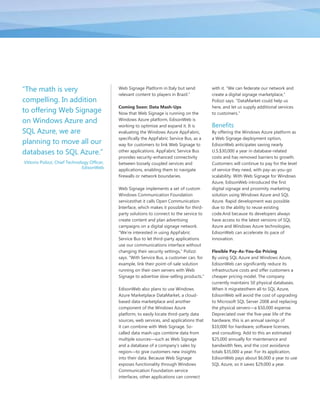 ―The math is very                             Web Signage Platform in Italy but send          with it. ―We can federate our network and
                                              relevant content to players in Brazil.‖         create a digital signage marketplace,‖
compelling. In addition                                                                       Polizzi says. ―DataMarket could help us
                                              Coming Soon: Data Mash-Ups                      here, and let us supply additional services
to offering Web Signage                       Now that Web Signage is running on the          to customers.‖
on Windows Azure and                          Windows Azure platform, EdisonWeb is
                                              working to optimize and expand it. It is        Benefits
SQL Azure, we are                             evaluating the Windows Azure AppFabric,         By offering the Windows Azure platform as
                                              specifically the AppFabric Service Bus, as a    a Web Signage deployment option,
planning to move all our                      way for customers to link Web Signage to        EdisonWeb anticipates saving nearly
databases to SQL Azure.‖                      other applications. AppFabric Service Bus       U.S.$30,000 a year in database-related
                                              provides security-enhanced connectivity         costs and has removed barriers to growth.
Vittorio Polizzi, Chief Technology Officer,   between loosely coupled services and            Customers will continue to pay for the level
                               EdisonWeb      applications, enabling them to navigate         of service they need, with pay-as-you-go
                                              firewalls or network boundaries.                scalability. With Web Signage for Windows
                                                                                              Azure, EdisonWeb introduced the first
                                              Web Signage implements a set of custom          digital signage and proximity marketing
                                              Windows Communication Foundation                solution using Windows Azure and SQL
                                              servicesthat it calls Open Communication        Azure. Rapid development was possible
                                              Interface, which makes it possible for third-   due to the ability to reuse existing
                                              party solutions to connect to the service to    code.And because its developers always
                                              create content and plan advertising             have access to the latest versions of SQL
                                              campaigns on a digital signage network.         Azure and Windows Azure technologies,
                                              ―We’re interested in using AppFabric            EdisonWeb can accelerate its pace of
                                              Service Bus to let third-party applications     innovation.
                                              use our communications interface without
                                              changing their security settings,‖ Polizzi      Flexible Pay-As-You-Go Pricing
                                              says. ―With Service Bus, a customer can, for    By using SQL Azure and Windows Azure,
                                              example, link their point-of-sale solution      EdisonWeb can significantly reduce its
                                              running on their own servers with Web           infrastructure costs and offer customers a
                                              Signage to advertise slow-selling products.‖    cheaper pricing model. The company
                                                                                              currently maintains 50 physical databases.
                                              EdisonWeb also plans to use Windows             When it migratesthem all to SQL Azure,
                                              Azure Marketplace DataMarket, a cloud-          EdisonWeb will avoid the cost of upgrading
                                              based data marketplace and another              to Microsoft SQL Server 2008 and replacing
                                              component of the Windows Azure                  the physical servers—a $50,000 expense.
                                              platform, to easily locate third-party data     Depreciated over the five-year life of the
                                              sources, web services, and applications that    hardware, this is an annual savings of
                                              it can combine with Web Signage. So-            $10,000 for hardware, software licenses,
                                              called data mash-ups combine data from          and consulting. Add to this an estimated
                                              multiple sources—such as Web Signage            $25,000 annually for maintenance and
                                              and a database of a company’s sales by          bandwidth fees, and the cost avoidance
                                              region—to give customers new insights           totals $35,000 a year. For its application,
                                              into their data. Because Web Signage            EdisonWeb pays about $6,000 a year to use
                                              exposes functionality through Windows           SQL Azure, so it saves $29,000 a year.
                                              Communication Foundation service
                                              interfaces, other applications can connect
 