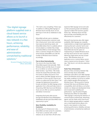 ―Our digital signage                     ―The math is very compelling,‖ Polizzi says.   expensive Web Signage service and scale
                                         ―In addition to offering Web Signage on        up their processing power and database
platform supplied over a                 Windows Azure and SQL Azure, we are            capacity to follow their business growth,‖
                                         planning to move all our databases to SQL      Polizzi says. ―Windows Azure and SQL
cloud-based service                      Azure.‖                                        Azure provide more flexibility and cost
allows us to launch a                                                                   effectiveness for customers.‖
                                         EdisonWeb will also save on database
new network in a few                     software licensing when customers scale        Microsoft cloud services also offer higher
                                         their infrastructure. Some retail customers    availability. Web Signage was originally
hours, achieving                         have seasonal advertising needs, and           implemented as a single-tenant application,
performance, reliability,                EdisonWeb allows them to suddenly add or       meaning that each customer had its own
                                         remove players as needed; they simply          database server. By using Windows Azure,
and ease of                              send EdisonWeb an email message. Now,          EdisonWeb also has the option of
                                         when a customer changes the number of          implementing an isolated Windows Azure
administration                           active licenses, EdisonWeb can scale the       and SQL Azure service for each customer,
unmatched by traditional                 number of Windows Azure instances              delivering single-tenant security at lower
                                         accordingly.                                   prices. ―With Windows Azure, an
solutions.‖                                                                             application error or service failure cannot
                                         Free to Grow Internationally                   cause a massive service disruption,‖ Polizzi
    Riccardo D'Angelo, Chief Executive
                  Officer, EdisonWeb     The move to the cloud also helps               says. ―SQL Azure is not only less expensive,
                                         EdisonWeb expand internationally. ―With        it’s safer.‖
                                         Windows Azure and SQL Azure, it’s easier
                                         for us to deliver our service outside the      Faster Pace of Innovation
                                         Italian borders,‖ says Polizzi. ―We simply     Because of the consistency between SQL
                                         choose the closest Microsoft data center       Server and SQL Azure, EdisonWeb
                                         from which to deliver the service. If we       developers were able to port Web Signage
                                         want to deliver the Web Signage service to     data to the Windows Azure platform in just
                                         a customer in China, we don’t have to put      two weeks, enabling it to be first to market
                                         servers on a plane and fly them there. I can   with a digital signage offering based on
                                         manage the deployment processfrom              Windows Azure. ―We are proud of having
                                         Europe and deliver the Web Signage server      achieved SQL Azure and Windows Azure
                                         application from a Microsoft data center in    compatibility, which will allow us to further
                                         Hong Kong. With SQL Azure and Windows          shorten our release and development times
                                         Azure, we can offer our service anywhere—      and increase both scalability and
                                         and deliver it tomorrow.‖                      performance,‖ says Riccardo D’Angelo,
                                                                                        Chief Executive Officer for EdisonWeb.
                                         Integrating third-party data sources           ―Web Signage is attracting the attention of
                                         through the Windows Azure Marketplace          communications professionals, advertising
                                         DataMarket will also give EdisonWeb more       agents, and the media, which have found
                                         opportunity to grow.                           that our digital signage platform supplied
                                                                                        over a cloud-based service allows us to
                                         More Flexibility, Availability for             launch a new network in a few hours,
                                         Customers                                      achieving performance, reliability, and ease
                                         By reducing its IT infrastructure costs,       of administration unmatched by traditional
                                         EdisonWeb can lower prices for customers.      solutions.‖
                                         ―If we have a customer with a small
                                         network, we can start them off with a less
 