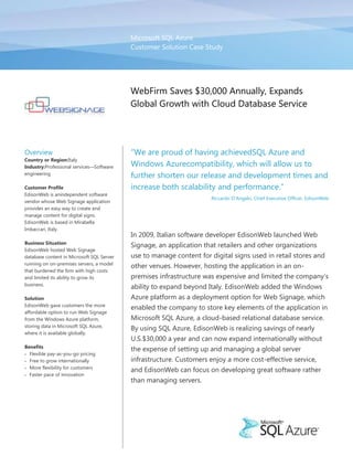 Microsoft SQL Azure
                                           Customer Solution Case Study




                                           WebFirm Saves $30,000 Annually, Expands
                                           Global Growth with Cloud Database Service




Overview                                   ―We are proud of having achievedSQL Azure and
Country or Region:Italy
Industry:Professional services—Software    Windows Azurecompatibility, which will allow us to
engineering
                                           further shorten our release and development times and
Customer Profile                           increase both scalability and performance.‖
EdisonWeb is anindependent software
                                                                     Riccardo D’Angelo, Chief Executive Officer, EdisonWeb
vendor whose Web Signage application
provides an easy way to create and
manage content for digital signs.
EdisonWeb is based in Mirabella
Imbaccari, Italy.
                                           In 2009, Italian software developer EdisonWeb launched Web
Business Situation
                                           Signage, an application that retailers and other organizations
EdisonWeb hosted Web Signage
database content in Microsoft SQL Server   use to manage content for digital signs used in retail stores and
running on on-premises servers, a model
                                           other venues. However, hosting the application in an on-
that burdened the firm with high costs
and limited its ability to grow its        premises infrastructure was expensive and limited the company’s
business.
                                           ability to expand beyond Italy. EdisonWeb added the Windows
Solution                                   Azure platform as a deployment option for Web Signage, which
EdisonWeb gave customers the more
                                           enabled the company to store key elements of the application in
affordable option to run Web Signage
from the Windows Azure platform,           Microsoft SQL Azure, a cloud-based relational database service.
storing data in Microsoft SQL Azure,
                                           By using SQL Azure, EdisonWeb is realizing savings of nearly
where it is available globally.
                                           U.S.$30,000 a year and can now expand internationally without
Benefits
                                           the expense of setting up and managing a global server
  Flexible pay-as-you-go pricing
  Free to grow internationally             infrastructure. Customers enjoy a more cost-effective service,
  More flexibility for customers
                                           and EdisonWeb can focus on developing great software rather
  Faster pace of innovation
                                           than managing servers.
 