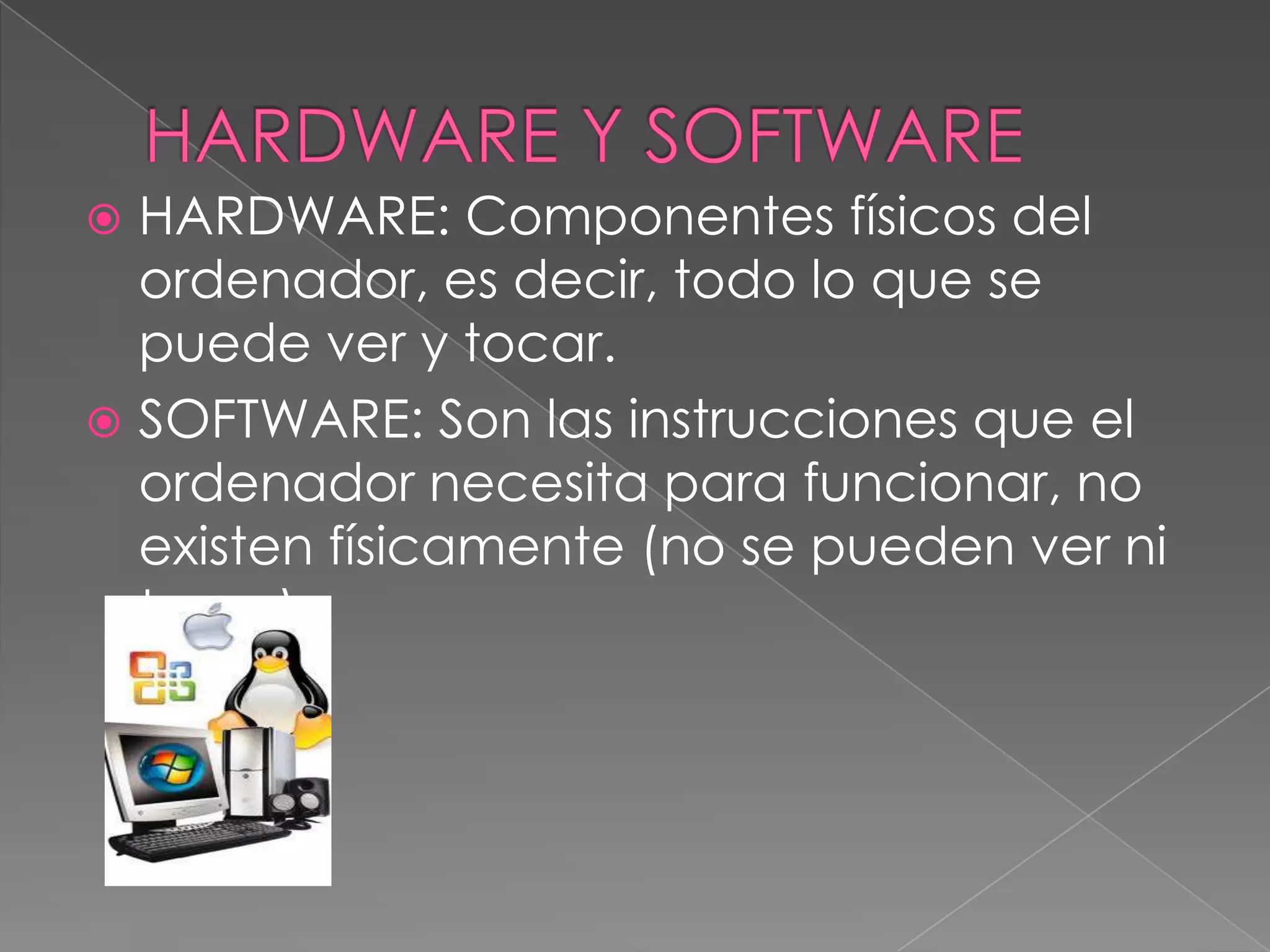  HARDWARE: Componentes físicos del
  ordenador, es decir, todo lo que se
  puede ver y tocar.
 SOFTWARE: Son las instrucciones que el
  ordenador necesita para funcionar, no
  existen físicamente (no se pueden ver ni
  tocar).
 