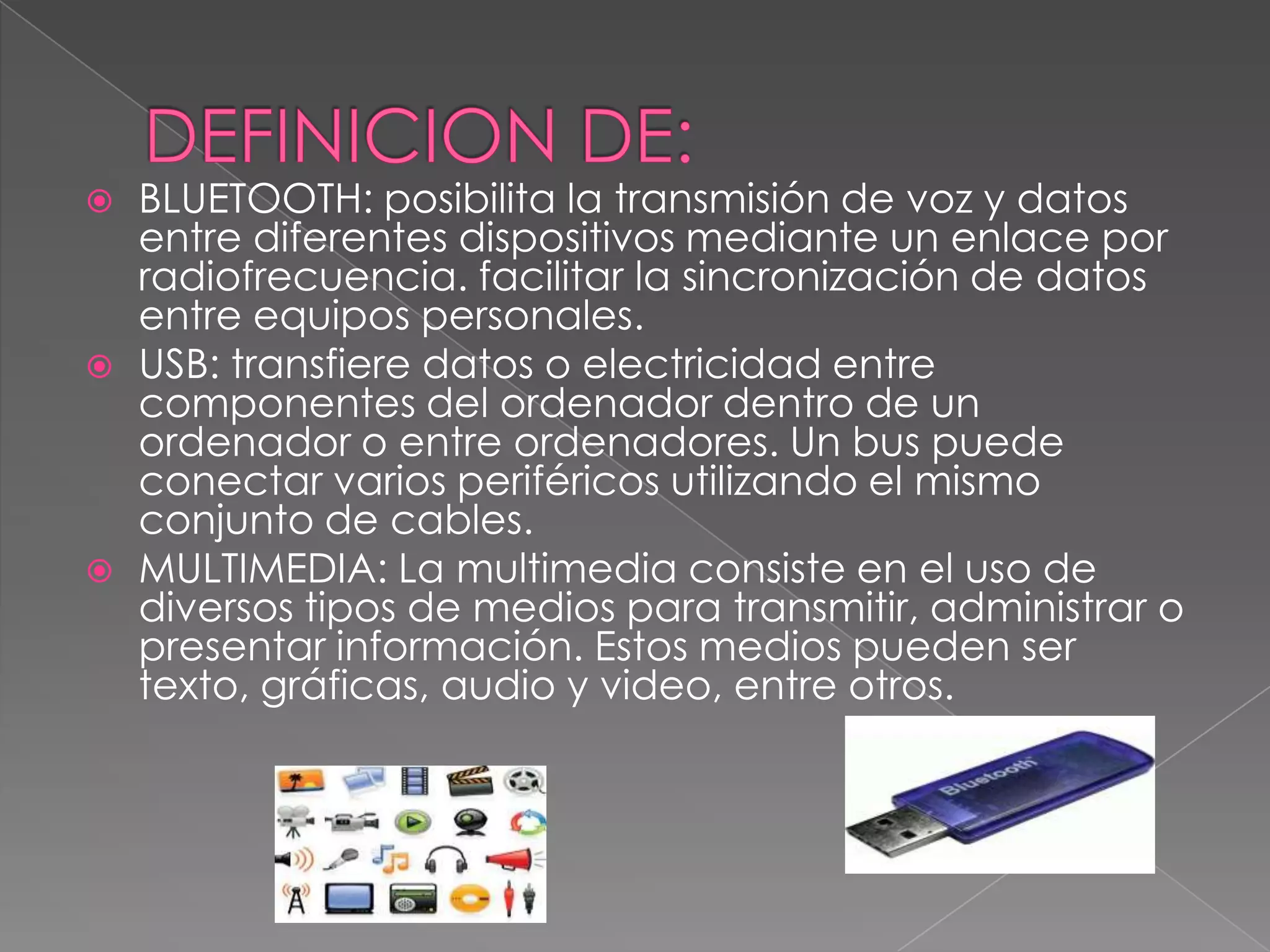    BLUETOOTH: posibilita la transmisión de voz y datos
    entre diferentes dispositivos mediante un enlace por
    radiofrecuencia. facilitar la sincronización de datos
    entre equipos personales.
   USB: transfiere datos o electricidad entre
    componentes del ordenador dentro de un
    ordenador o entre ordenadores. Un bus puede
    conectar varios periféricos utilizando el mismo
    conjunto de cables.
   MULTIMEDIA: La multimedia consiste en el uso de
    diversos tipos de medios para transmitir, administrar o
    presentar información. Estos medios pueden ser
    texto, gráficas, audio y video, entre otros.
 