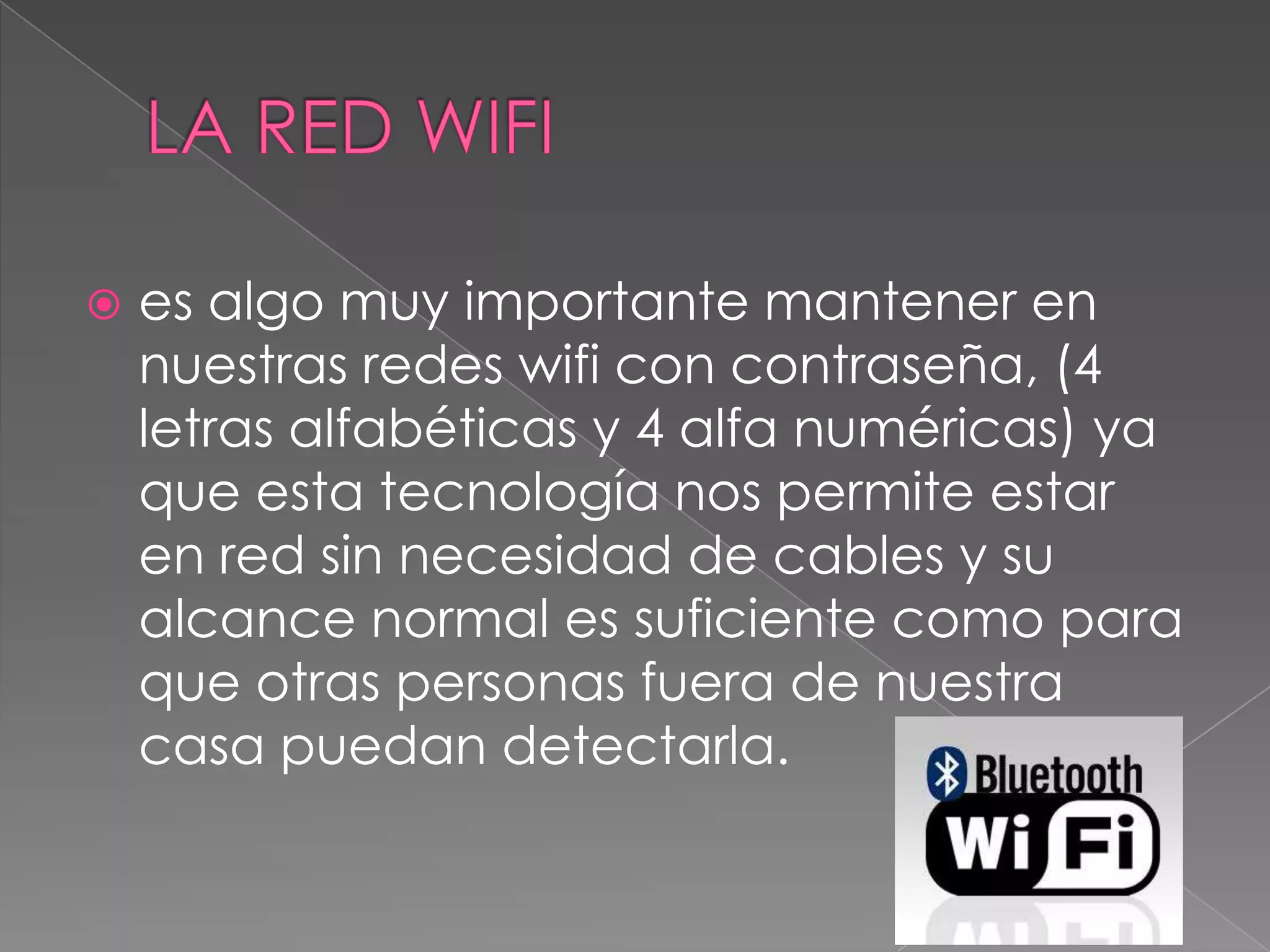    es algo muy importante mantener en
    nuestras redes wifi con contraseña, (4
    letras alfabéticas y 4 alfa numéricas) ya
    que esta tecnología nos permite estar
    en red sin necesidad de cables y su
    alcance normal es suficiente como para
    que otras personas fuera de nuestra
    casa puedan detectarla.
 