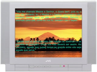 "Vós me chamais Mestre e Senhor, e dizeis bem, pois eu o sou. Se, portanto, eu, o Mestre e o Senhor, vos lavei os pés, também deveis lavar os pés uns aos outros. Dei-vos o exemplo para que, como eu vos fiz, também vós o façais."  "Sabeis que os governadores das nações as dominam e os grandes as tiranizam. Entre vós não deverá ser assim. Ao contrário, aquele que quiser tornar-se grande entre vós seja aquele que serve."  