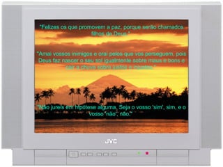 "Felizes os que promovem a paz, porque serão chamados filhos de Deus."  "Amai vossos inimigos e orai pelos que vos perseguem, pois Deus faz nascer o seu sol igualmente sobre maus e bons e cair a chuva sobre justos e injustos."  "Não jureis em hipótese alguma. Seja o vosso 'sim', sim, e o vosso 'não', não."  