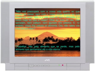 "Trabalhai, não pelo alimento que se perde, mas pelo alimento que permanece até a vida eterna."  "Não vos preocupeis com a vossa vida quanto ao que haveis de comer, nem com o vosso corpo quanto ao que haveis de vestir. Não é a vida mais do que o alimento e o corpo mais do que a roupa? Olhai as aves do céu: não semeiam, nem colhem, nem ajuntam em celeiros. E, no entanto, vosso Pai celeste as alimenta. Ora, não valeis vós mais do que elas?"  