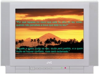 "Por que reparas no cisco que está no olho do teu irmão, quando não percebes a trave que está no teu?"  "Àquele a quem muito se deu, muito será pedido, e a quem muito se houver confiado, mais será reclamado."  