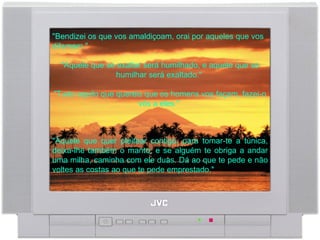"Bendizei os que vos amaldiçoam, orai por aqueles que vos difamam."  "Aquele que se exaltar será humilhado, e aquele que se humilhar será exaltado."  "Tudo aquilo que quereis que os homens vos façam, fazei-o vós a eles."  "Àquele que quer pleitear contigo, para tomar-te a túnica, deixa-lhe também o manto; e se alguém te obriga a andar uma milha, caminha com ele duas. Dá ao que te pede e não voltes as costas ao que te pede emprestado."  