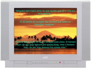 "Ninguém tem maior amor do que aquele que dá a vida por seus amigos."  "É de dentro do coração dos homens que saem as intenções malignas."  "A boca fala daquilo de que o coração está cheio. O homem bom, do seu bom tesouro tira coisas boas, mas o homem mau, do seu mau tesouro tira coisas más."  