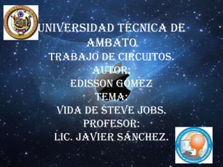 Universidad Técnica de
       Ambato
 Trabajo de Circuitos.
         Autor:
     Edisson Gómez
          Tema:
  Vida de Steve Jobs.
        Profesor:
  Lic. Javier Sánchez.
 