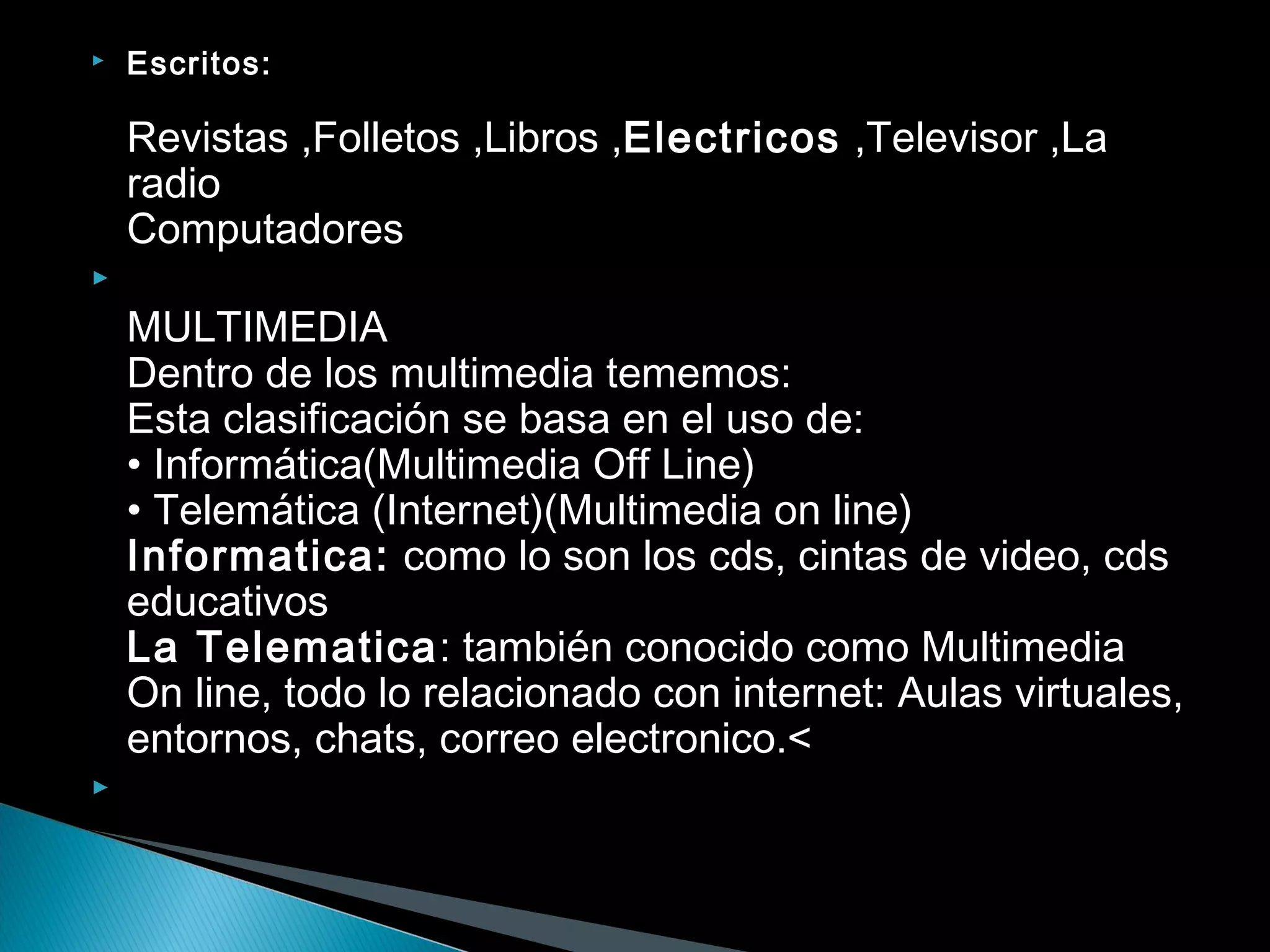  Escritos:
Revistas ,Folletos ,Libros ,Electricos ,Televisor ,La
radio
Computadores

MULTIMEDIA
Dentro de los multimedia tememos:
Esta clasificación se basa en el uso de:
• Informática(Multimedia Off Line)
• Telemática (Internet)(Multimedia on line)
Informatica: como lo son los cds, cintas de video, cds
educativos
La Telematica: también conocido como Multimedia
On line, todo lo relacionado con internet: Aulas virtuales,
entornos, chats, correo electronico.<
  
 