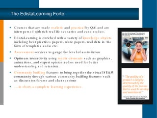 The EdistaLearning Forte Courses that are made  realistic  and  practical  by QAI and are interspersed with rich real life scenarios and case studies.  EdistaLearning is enriched with a variety of  knowledge objects  including best practices papers, white papers, real data in  the form of templates audio etc. Assessment  services to gauge the level of assimilation Optimum interactivity using  media elements  such as graphics, animations, and expert opinion audios used for better understanding and retention.  Community building  features to bring together the virtual SE&M community through various community building features such as discussion forums and chat sessions … .in short, a complete learning experience. 