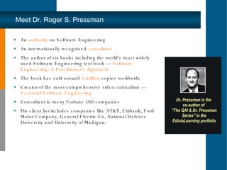 Meet Dr. Roger S. Pressman An  authority  on Software Engineering An internationally recognized  consultant The author of six books including the world’s most widely used Software Engineering text book —  Software Engineering: A Practitioner’s Approach The book has sold around  5 million  copies worldwide Creator of the most comprehensive video curriculum —  Essential Software Engineering Consultant to many Fortune 500 companies His client list includes companies like AT&T, Citibank, Ford Motor Company, General Electric Co, National Defence University and University of Michigan.  Dr. Pressman is the  co-author of  “ The QAI & Dr. Pressman Series” in the EdistaLearning portfolio 