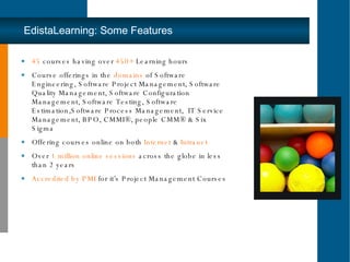 EdistaLearning: Some Features 45  courses having over  450+  Learning hours Course offerings in the  domains  of Software Engineering, Software Project Management, Software Quality Management, Software Configuration Management, Software Testing, Software Estimation,Software Process Management,  IT Service Management, BPO, CMMI®, people CMM® & Six Sigma Offering courses online on both  Internet  &  Intranet Over  1 million   online sessions  across the globe in less than 2 years Accredited by PMI  for it’s Project Management Courses 