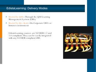 Hosted by QAI —Through the QAI Learning Management System (LMS) Hosted by the client —On Corporate LM S or Intranet environment EdistaLearning courses are SCORM 1.2 and 2.4 compliant. They can be easily integrated with any SCORM compliant LMS. EdistaLearning: Delivery Modes 