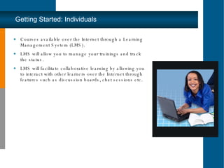 Getting Started: Individuals Courses available over the Internet through a Learning Management System (LMS).  LMS will allow you to manage your trainings and track the status.  LMS will facilitate collaborative learning by allowing you to interact with other learners over the Internet through features such as discussion boards, chat sessions etc.  