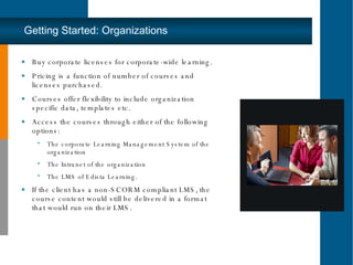 Buy corporate licenses for corporate-wide learning.  Pricing is a function of number of courses and licenses purchased.  Courses offer flexibility to include organization specific data, templates etc.  Access the courses through either of the following options:  The corporate Learning Management System of the organization The Intranet of the organization  The LMS of Edista Learning.  If the client has a non-SCORM compliant LMS‚ the course content would still be delivered in a format that would run on their LMS.  Getting Started: Organizations 