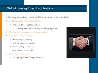e-Learning consulting services offered to our customers include:  Understanding your organization Organizational training culture  User acceptance to eLearning training programs Sharing best practices and case studies Implementation strategies Marketing eLearning Driving user acceptance Overcoming resistance Creation of action plans Marketing  collater als Designing of Marketing collaterals QAI e-Learning Consulting Services 