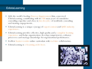 EdistaLearning QAI, the world’s leading  Process Improvement  firm, conceived EdistaLearning, contributing with it’s  500  man years of cumulative consulting expertise and close to  two decades  of worldwide consulting and training engagements. EdistaLearning is a unique synergy of  expert content  and  QAI's industry experience . EdistaLearning provides effective, high quality and a  complete learning experience  and helps organizations develop competencies, enhance processes and manage knowledge for organizational performance. It offers  learner-centric  online curriculum with  real time  collaboration. EdistaLearning is  e-Learning at it's best . 