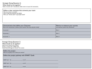 Strategic Doing Question 2:  What should we do together? Define an outcome with 3 characteristics...Define metrics to measure the characteristics... Define a clear outcome that connects your team What do you hope to accomplish?  What’s the Big Hairy Audacious Goal (BHAG) What’s your “elevator speech” to get people excited? Strategic Doing Question 2:  What should we do together? Define how you will get to your outcome Decide on a project with 3 SMART Goals Simple Measurable Aggressive Relevant Time sensitive Characteristics that define your Outcome What are the characteristics or features of your outcome? How do you describe it clearly? Metrics to measure your success How would you measure each characteristic? Characteristic 1 Metric 1 Characteristic 2 Metric 2 Characteristic  3 Metric 3 Define the project What are you going to do to achieve your outcome? Define the project pathway with SMART Goals SMART Gaol 1:  By ____________________, we will ____________________________________________________________ SMART Gaol 2:  By ____________________, we will ____________________________________________________________ SMART Gaol 3:  By ____________________, we will ____________________________________________________________ 