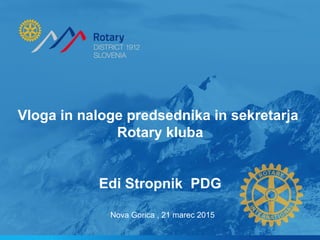 Vloga in naloge predsednika in sekretarja
Rotary kluba
Edi Stropnik PDG
Nova Gorica , 21 marec 2015
 