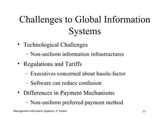 Challenges to Global Information Systems Technological Challenges Non-uniform information infrastructures   Regulations and Tariffs Executives concerned about hassle-factor Software can reduce confusion Differences in Payment Mechanisms Non-uniform preferred payment method 