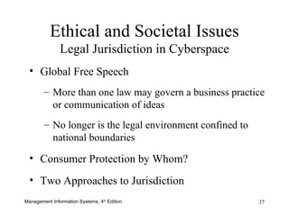 Ethical and Societal Issues Legal Jurisdiction in Cyberspace Global Free Speech More than one law may govern a business practice or communication of ideas No longer is the legal environment confined to national boundaries Consumer Protection by Whom? Two Approaches to Jurisdiction 