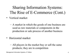 Vertical market A market in which the goods of one business are used as raw materials or components in the production or sale process of another business Horizontal market All players in the market buy or sell the same products; they are in competition Sharing Information Systems: The Rise of E-Commerce (Cont.) 