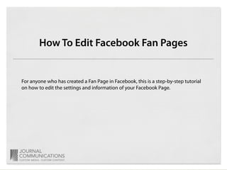 How To Edit Facebook Fan Pages


For anyone who has created a Fan Page in Facebook, this is a step-by-step tutorial
on how to edit the settings and information of your Facebook Page.
 