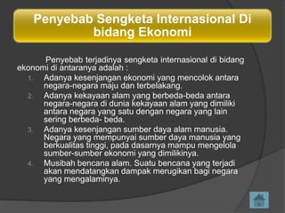 Penyebab Sengketa Internasional Di
bidang Ekonomi
Penyebab terjadinya sengketa internasional di bidang
ekonomi di antaranya adalah :
1.
Adanya kesenjangan ekonomi yang mencolok antara
negara-negara maju dan terbelakang.
2.
Adanya kekayaan alam yang berbeda-beda antara
negara-negara di dunia kekayaan alam yang dimiliki
antara negara yang satu dengan negara yang lain
sering berbeda- beda.
3.
Adanya kesenjangan sumber daya alam manusia.
Negara yang mempunyai sumber daya manusia yang
berkualitas tinggi, pada dasarnya mampu mengelola
sumber-sumber ekonomi yang dimilikinya.
4.
Musibah bencana alam. Suatu bencana yang terjadi
akan mendatangkan dampak merugikan bagi negara
yang mengalaminya.

 