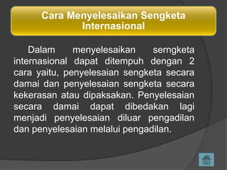 Cara Menyelesaikan Sengketa
Internasional
Dalam
menyelesaikan
serngketa
internasional dapat ditempuh dengan 2
cara yaitu, penyelesaian sengketa secara
damai dan penyelesaian sengketa secara
kekerasan atau dipaksakan. Penyelesaian
secara damai dapat dibedakan lagi
menjadi penyelesaian diluar pengadilan
dan penyelesaian melalui pengadilan.

 