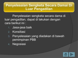 Penyelesaian Sengketa Secara Damai Di
Luar Pengadilan
Penyelesaian sengketa secara dama di
luar pengadilan, dapat di lakukan dengan
cara berikut ini :
1. Jasa-jasa baik
2. Konsiliasi
3. Penyelesaian yang diadakan di bawah
pemimpinan PBB
4. Negosiasi

 