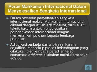 Peran Mahkamah Internasional Dalam
Menyelesaikan Sengketa Internasional


Dalam prosedur penyelesaian sengketa
internasional melalui Mahkamah Internasional,
dikenal dengan istilah Adjudication, yaitu suatu
teknik hukum untuk menyelesaikan
persengkataan internasional dengan
menyerahkan putusan kepada lembaga
peradilan.



Adjudikasi berbeda dari arbitrase, karena
adjudikasi mencakup proses kelembagaan yang
dilakukan oleh lembaga peradilan tetap,
sementara arbitrase dilakukan melalui prosedur
ad hoc.

 