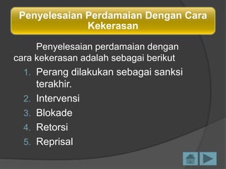 Penyelesaian Perdamaian Dengan Cara
Kekerasan
Penyelesaian perdamaian dengan
cara kekerasan adalah sebagai berikut
1. Perang dilakukan sebagai sanksi

2.
3.
4.

5.

terakhir.
Intervensi
Blokade
Retorsi
Reprisal

 