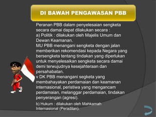 DI BAWAH PENGAWASAN PBB
Peranan PBB dalam penyelesaian sengketa
secara damai dapat dilakukan secara :
a) Politik : dilakukan oleh Majelis Umum dan
Dewan Keamanan.
MU PBB menangani sengketa dengan jalan
memberikan rekomendasi kepada Negara yang
bersengketa tentang tindakan yang diperlukan
untuk menyelesaikan sengketa secara damai
demi terwujudnya kesejahteraan dan
persahabatan.
v DK PBB menangani segketa yang
membahayakan perdamaian dan keamanan
internasional, peristiwa yang mengancam
perdamaian, melanggar perdamaian, tindakan
penyerangan (agresi).
b) Hukum : dilakukan oleh Mahkamah
Internasional (Peradilan).

 