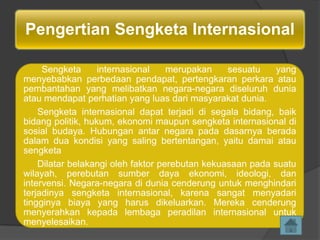 Pengertian Sengketa Internasional
Sengketa
internasional
merupakan
sesuatu
yang
menyebabkan perbedaan pendapat, pertengkaran perkara atau
pembantahan yang melibatkan negara-negara diseluruh dunia
atau mendapat perhatian yang luas dari masyarakat dunia.
Sengketa internasional dapat terjadi di segala bidang, baik
bidang politik, hukum, ekonomi maupun sengketa internasional di
sosial budaya. Hubungan antar negara pada dasarnya berada
dalam dua kondisi yang saling bertentangan, yaitu damai atau
sengketa
Dilatar belakangi oleh faktor perebutan kekuasaan pada suatu
wilayah, perebutan sumber daya ekonomi, ideologi, dan
intervensi. Negara-negara di dunia cenderung untuk menghindari
terjadinya sengketa internasional, karena sangat menyadari
tingginya biaya yang harus dikeluarkan. Mereka cenderung
menyerahkan kepada lembaga peradilan internasional untuk
menyelesaikan.

 