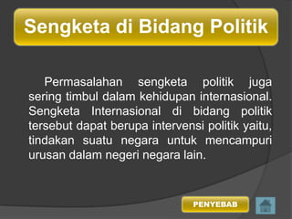 Sengketa di Bidang Politik
Permasalahan sengketa politik juga
sering timbul dalam kehidupan internasional.
Sengketa Internasional di bidang politik
tersebut dapat berupa intervensi politik yaitu,
tindakan suatu negara untuk mencampuri
urusan dalam negeri negara lain.

PENYEBAB

 