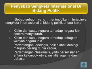 Penyebab Sengketa Internasional Di
Bidang Politik
Sebab-sebab yang menimbulkan terjadinya
sengketa internasional di bidang politik antara lain :
a.
b.
c.
d.

Klaim dari suatu negara terhadap negara lain
secara menyeluruh.
Klaim dari suatu negara terhadap sebagian
wilayah negara lain.
Pertentangan Ideologis, baik akibat ideologi
maupun perang dunia kedua.
Pertentangan Nasionalis, yaitu perselisiahan
antara kelompok etnis, rasialis, agama dan
bahasa.

 