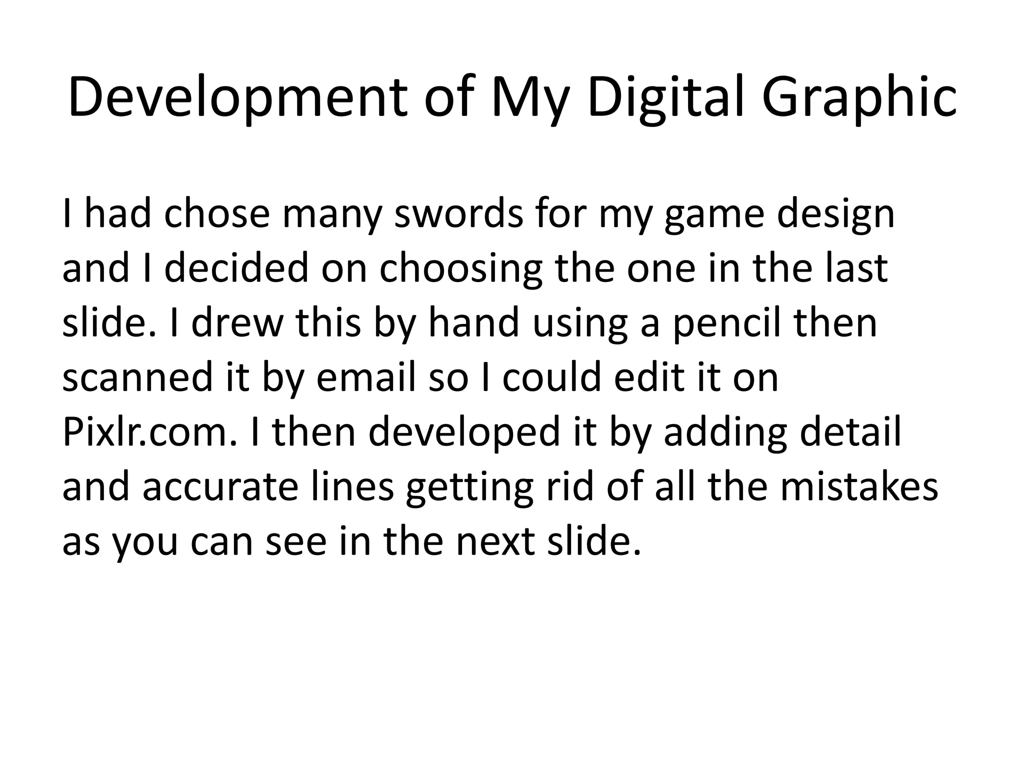 Development of My Digital Graphic
I had chose many swords for my game design
and I decided on choosing the one in the last
slide. I drew this by hand using a pencil then
scanned it by email so I could edit it on
Pixlr.com. I then developed it by adding detail
and accurate lines getting rid of all the mistakes
as you can see in the next slide.
 