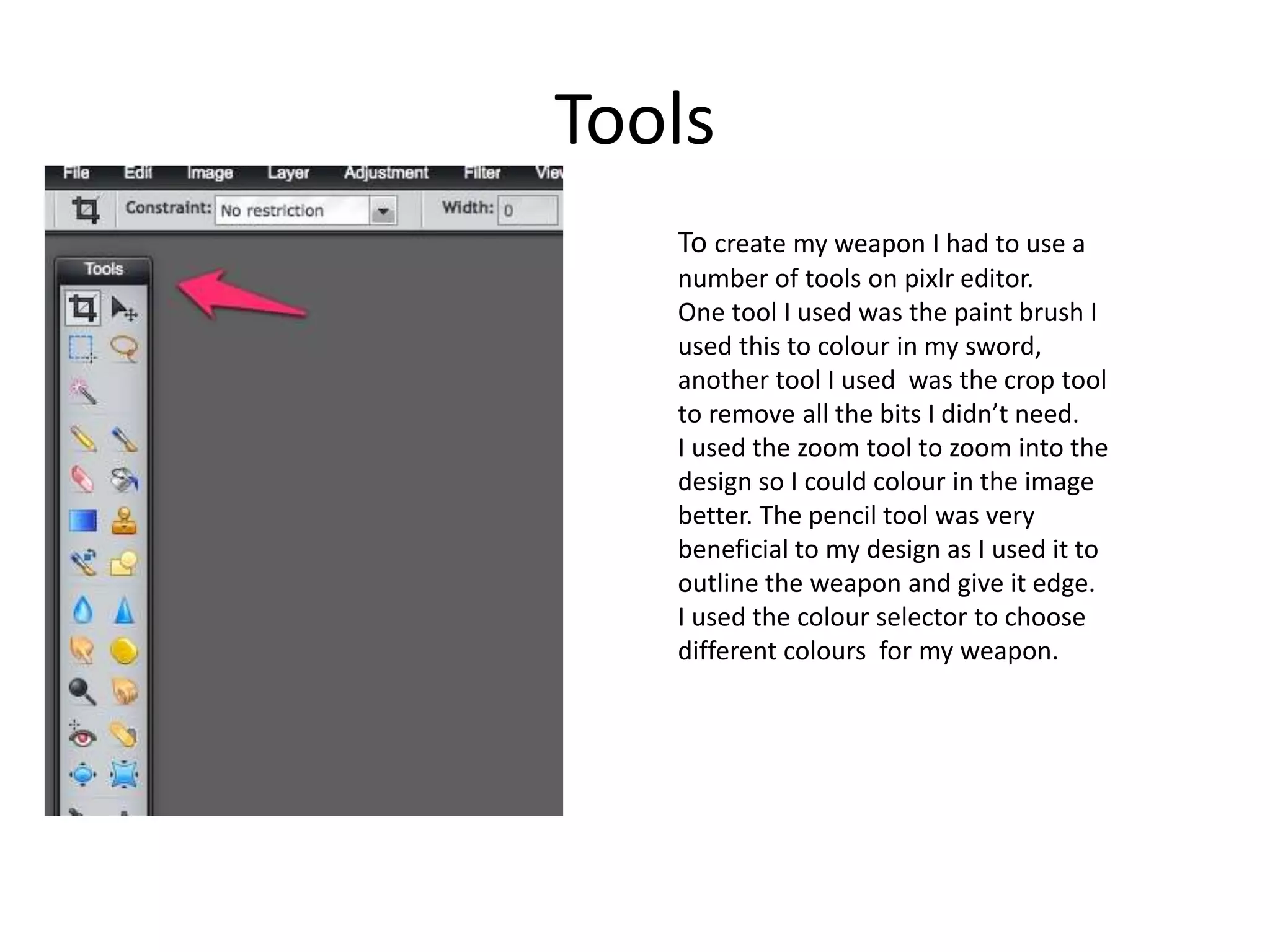 Tools
To create my weapon I had to use a
number of tools on pixlr editor.
One tool I used was the paint brush I
used this to colour in my sword,
another tool I used was the crop tool
to remove all the bits I didn’t need.
I used the zoom tool to zoom into the
design so I could colour in the image
better. The pencil tool was very
beneficial to my design as I used it to
outline the weapon and give it edge.
I used the colour selector to choose
different colours for my weapon.
 