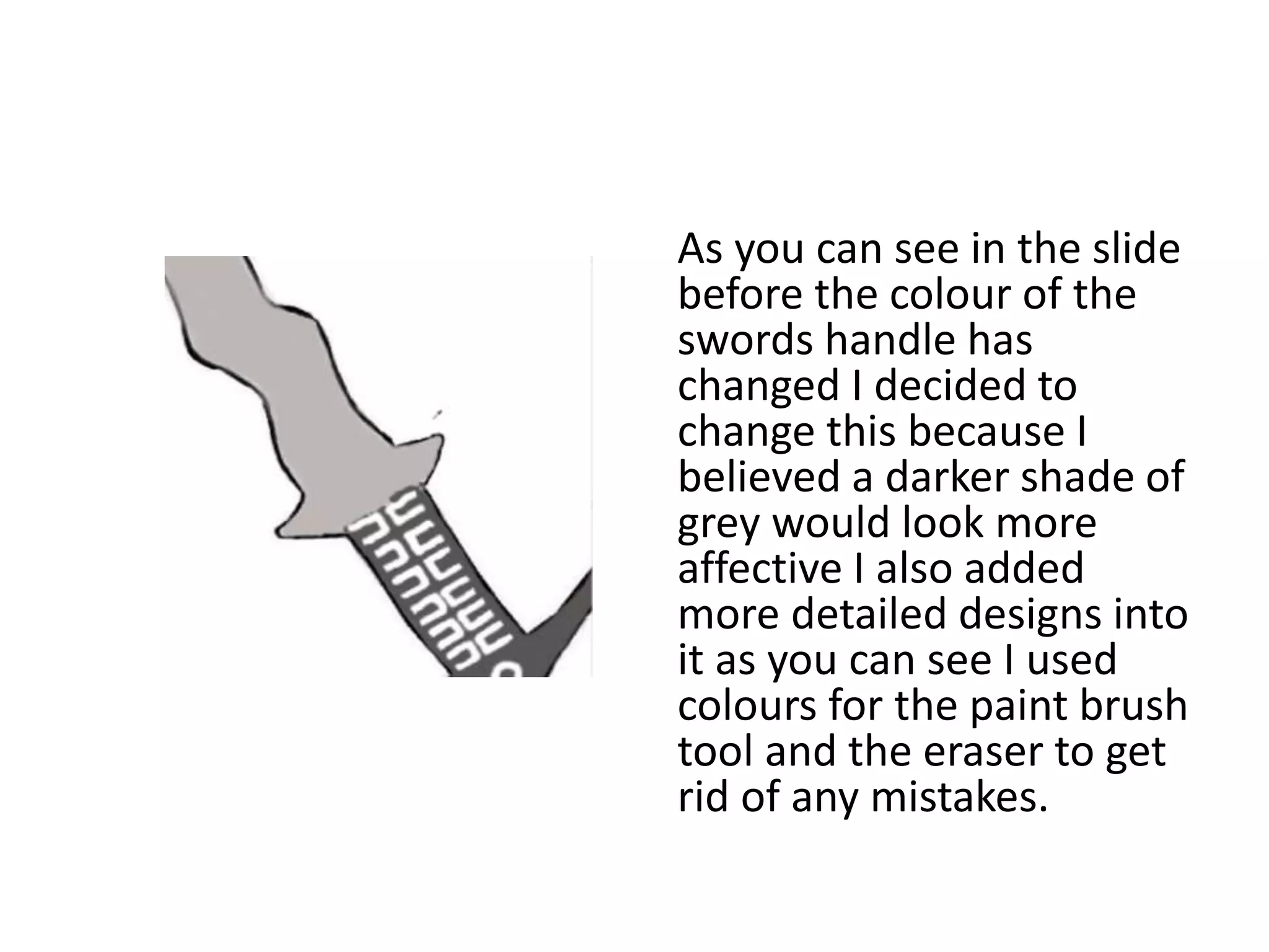 As you can see in the slide
before the colour of the
swords handle has
changed I decided to
change this because I
believed a darker shade of
grey would look more
affective I also added
more detailed designs into
it as you can see I used
colours for the paint brush
tool and the eraser to get
rid of any mistakes.
 