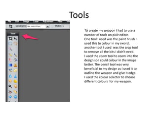 Tools
To create my weapon I had to use a
number of tools on pixlr editor.
One tool I used was the paint brush I
used this to colour in my sword,
another tool I used was the crop tool
to remove all the bits I didn’t need.
I used the zoom tool to zoom into the
design so I could colour in the image
better. The pencil tool was very
beneficial to my design as I used it to
outline the weapon and give it edge.
I used the colour selector to choose
different colours for my weapon.
 